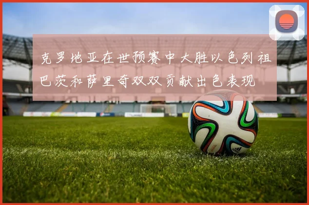 克罗地亚在世预赛中大胜以色列祖巴茨和萨里奇双双贡献出色表现