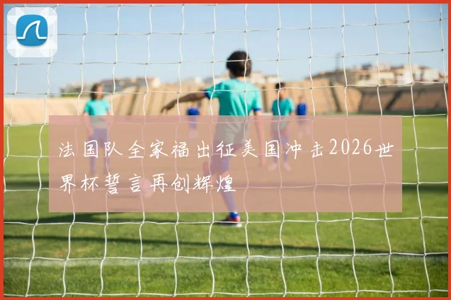 法国队全家福出征美国冲击2026世界杯誓言再创辉煌