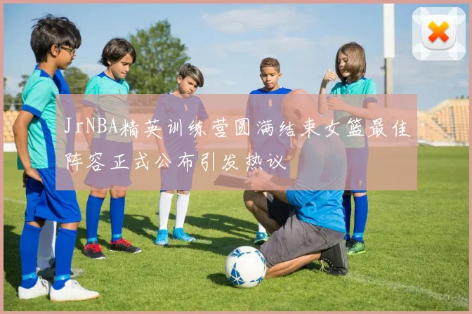 JrNBA精英训练营圆满结束女篮最佳阵容正式公布引发热议