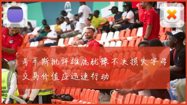 考辛斯批评雄鹿犹豫不决损失字母交易价值应迅速行动