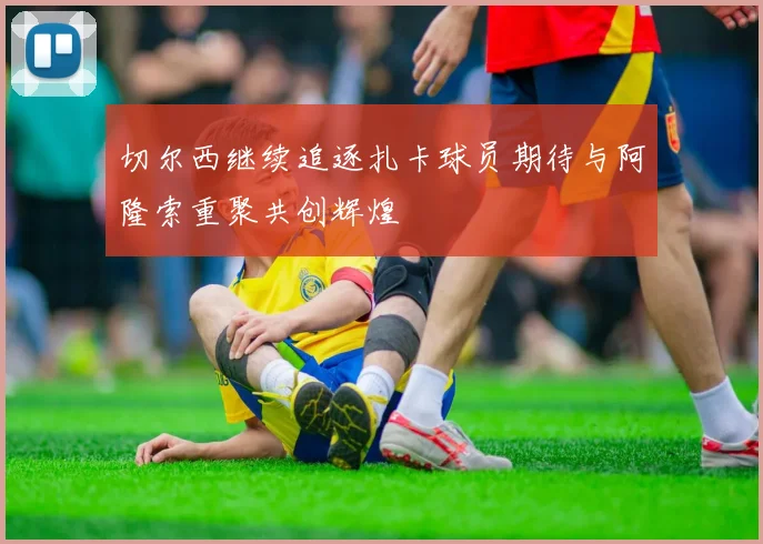 切尔西继续追逐扎卡球员期待与阿隆索重聚共创辉煌