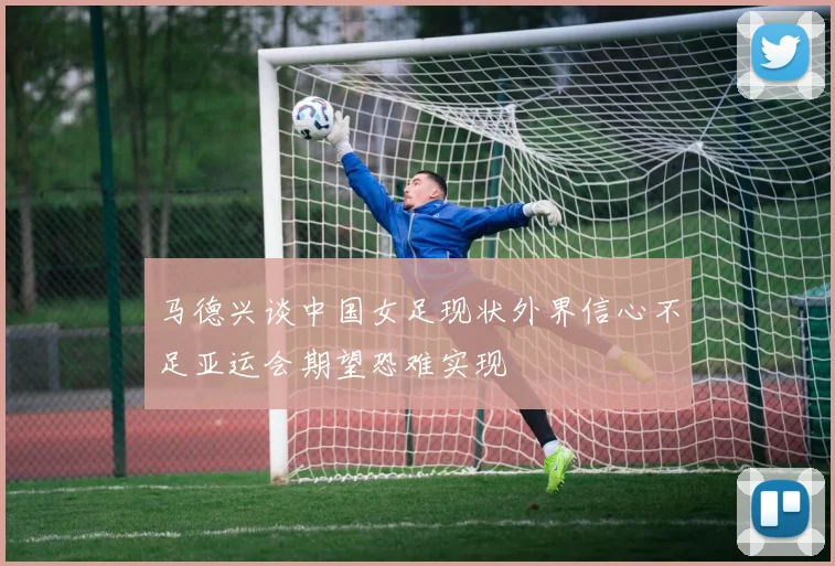 马德兴谈中国女足现状外界信心不足亚运会期望恐难实现