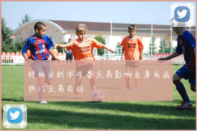 特纳分析字母哥交易影响自身或成热门交易目标