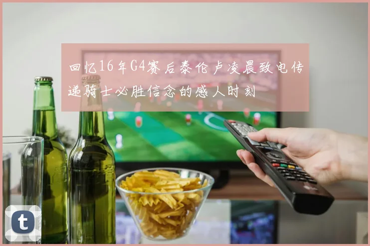 回忆16年G4赛后泰伦卢凌晨致电传递骑士必胜信念的感人时刻