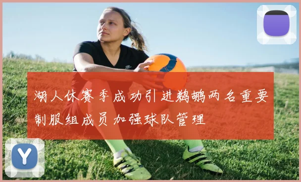 湖人休赛季成功引进鹈鹕两名重要制服组成员加强球队管理