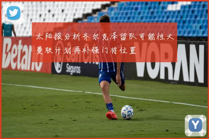 太阳报分析齐尔克泽留队可能性大曼联计划再补强门将位置